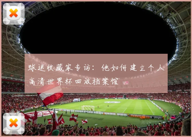 球迷收藏家专访：他如何建立个人高清世界杯回放档案馆