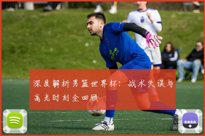 深度解析男篮世界杯：战术失误与高光时刻全回顾